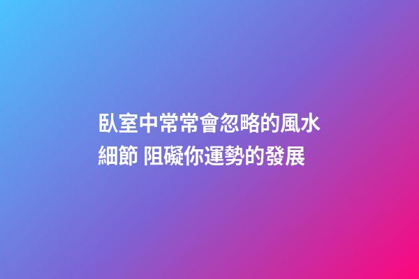 臥室中常常會忽略的風水細節 阻礙你運勢的發展